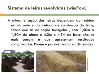 Sistema de leiras revolvidas (windrow)

portaldoagronegocio.com.br

cenbio.iee.usp.br

A altura e seção das leiras dependem do resíduo
estruturante e do método de construção da leira,
sendo que as de seção triangular , com 1,50m a
1,80m de altura e 4,0m a 4,5m de base, são as
mais comuns e que apresentam resultados
comprovados. Porém é possível variar as dimensões.

 