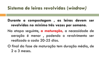 Sistema de leiras revolvidas (windrow)
Durante a compostagem , as leiras devem ser
revolvidas no mínimo três vezes por semana.
Na etapa seguinte, a maturação, a necessidade de
aeração é menor , podendo o revolvimento ser
realizado a cada 20-25 dias.
O final da fase de maturação tem duração média, de
2 a 3 meses.

 