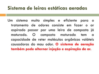 Sistema de leiras estáticas aeradas
Um sistema muito simples e eficiente para o
tratamento de odores consiste em fazer o ar
aspirado passar por uma leira de composto já
maturado. O composto maturado tem a
capacidade de reter moléculas orgânicas voláteis
causadoras do mau odor. O sistema de aeração
também pode alternar injeção e aspiração de ar.

 