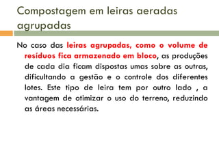 Compostagem em leiras aeradas
agrupadas
No caso das leiras agrupadas, como o volume de
resíduos fica armazenado em bloco, as produções
de cada dia ficam dispostas umas sobre as outras,
dificultando a gestão e o controle dos diferentes
lotes. Este tipo de leira tem por outro lado , a
vantagem de otimizar o uso do terreno, reduzindo
as áreas necessárias.

 