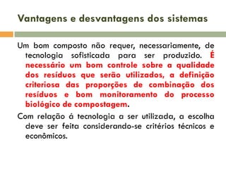 Vantagens e desvantagens dos sistemas
Um bom composto não requer, necessariamente, de
tecnologia sofisticada para ser produzido. É
necessário um bom controle sobre a qualidade
dos resíduos que serão utilizados, a definição
criteriosa das proporções de combinação dos
resíduos e bom monitoramento do processo
biológico de compostagem.
Com relação á tecnologia a ser utilizada, a escolha
deve ser feita considerando-se critérios técnicos e
econômicos.

 