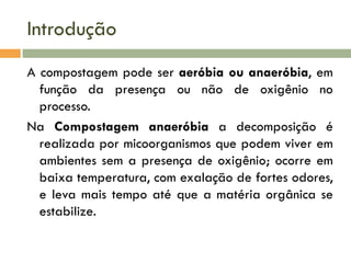 Introdução
A compostagem pode ser aeróbia ou anaeróbia, em
função da presença ou não de oxigênio no
processo.
Na Compostagem anaeróbia a decomposição é
realizada por micoorganismos que podem viver em
ambientes sem a presença de oxigênio; ocorre em
baixa temperatura, com exalação de fortes odores,
e leva mais tempo até que a matéria orgânica se
estabilize.

 