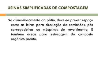 USINAS SIMPLIFICADAS DE COMPOSTAGEM
No dimensionamento do pátio, deve-se prever espaço
entre as leiras para circulação de caminhões, pás
carregadeiras ou máquinas de revolvimento. E
também áreas para estocagem do composto
orgânico pronto.

 