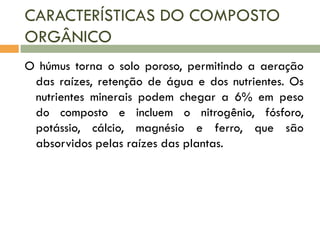 CARACTERÍSTICAS DO COMPOSTO
ORGÂNICO
O húmus torna o solo poroso, permitindo a aeração
das raízes, retenção de água e dos nutrientes. Os
nutrientes minerais podem chegar a 6% em peso
do composto e incluem o nitrogênio, fósforo,
potássio, cálcio, magnésio e ferro, que são
absorvidos pelas raízes das plantas.

 