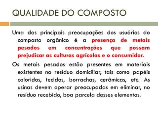 QUALIDADE DO COMPOSTO
Uma das principais preocupações dos usuários do
composto orgânico é a presença de metais
pesados em concentrações que possam
prejudicar as culturas agrícolas e o consumidor.
Os metais pesados estão presentes em materiais
existentes no resíduo domiciliar, tais como papéis
coloridos, tecidos, borrachas, cerâmicas, etc. As
usinas devem operar preocupadas em eliminar, no
resíduo recebido, boa parcela desses elementos.

 
