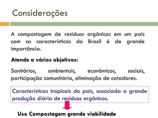 Considerações
A compostagem de resíduos orgânicos em um pais
com as características do Brasil é de grande
importância.
Atende a vários objetivos:
Sanitários,
ambientais,
econômicos,
sociais,
participação comunitária, eliminação de catadores.

Características tropicais do pais, associada a grande
produção diária de resíduos orgânicos.
Uso Compostagem grande viabilidade

 