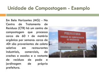 Unidade de Compostagem - Exemplo
Em Belo Horizontes (MG) - No
Centro de Tratamento de
Resíduos (CTR) há um centro de
compostagem que processa
cerca de 60 t de matéria
orgânica por semana: cerca de
40t são provenientes de coleta
seletiva
em
restaurantes
industriais,
comerciais,
de
creches e escolas e o restante
de resíduos de poda e
jardinagem
de
própria
prefeitura.

 