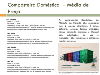 Composteira Doméstica – Média de
Preço
- Kit Pequeno
Valor: R$ 170,00
Caixas de 15 litros
Tamanho do kit: alt: 43cm (com) x 35cm (lar) x 43cm (alt)
Capacidade de compostagem: 0,5 litros de resíduos orgânicos por dia
Indicado para 1 pessoa que não se alimenta muito em casa
- Kit Médio
Valor: R$ 224,00
Caixas de 28 litros
Dimensões: 50cm (com) x 35cm (lar) x 65cm (alt)
Capacidade de compostagem: 1 litro de resíduos orgânicos por dia
Indicado para 2 pessoas que não se alimentam muito em casa

As Composteiras Domésticas da
Morada da Floresta são compostas
por: 2 caixas digestoras, 1 caixa
coletora, torneira, tampa, minhocas,
húmus, composto orgânico e Manual
com
orientações
de
uso
e
manuseio. São completas e entregues
prontos para uso.

- Kit Grande
Valor: R$ 242,00
Caixas de 39 litros
Dimensões: 62cm (com) x 39cm (lar) x 59cm (alt)
Capacidade de compostagem: 1,3 litros de resíduos orgânicos por dia
Indicado para 3 pessoas que não se alimentam muito em casa
- Kit GG
Valor: R$ 278,00
Caixas de 60 litros
Dimensões: 62cm (com) x 39cm (lar) x 80cm (alt)
Capacidade de compostagem: 2,0 litros de resíduos orgânicos por dia
Indicado para 4 a 5 pessoas que não se alimentam muito em casa

http://www.moradadafloresta.org.br/produtos-principal/composteiras-domesticas/407composteiras-domesticas

 
