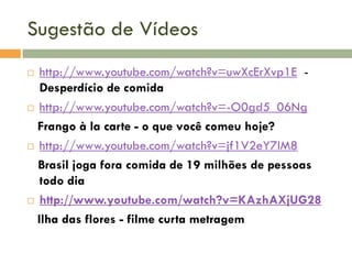 Sugestão de Vídeos
http://www.youtube.com/watch?v=uwXcErXvp1E Desperdício de comida
 http://www.youtube.com/watch?v=-O0gd5_06Ng
Frango à la carte - o que você comeu hoje?
 http://www.youtube.com/watch?v=jf1V2eY7IM8
Brasil joga fora comida de 19 milhões de pessoas
todo dia
 http://www.youtube.com/watch?v=KAzhAXjUG28
Ilha das flores - filme curta metragem


 