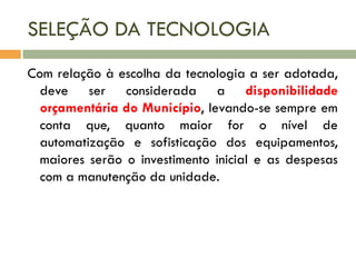 SELEÇÃO DA TECNOLOGIA
Com relação à escolha da tecnologia a ser adotada,
deve ser considerada a disponibilidade
orçamentária do Município, levando-se sempre em
conta que, quanto maior for o nível de
automatização e sofisticação dos equipamentos,
maiores serão o investimento inicial e as despesas
com a manutenção da unidade.

 