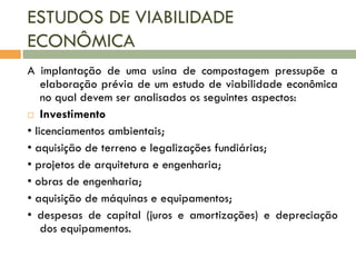 ESTUDOS DE VIABILIDADE
ECONÔMICA
A implantação de uma usina de compostagem pressupõe a
elaboração prévia de um estudo de viabilidade econômica
no qual devem ser analisados os seguintes aspectos:
 Investimento
• licenciamentos ambientais;
• aquisição de terreno e legalizações fundiárias;
• projetos de arquitetura e engenharia;
• obras de engenharia;
• aquisição de máquinas e equipamentos;
• despesas de capital (juros e amortizações) e depreciação
dos equipamentos.

 