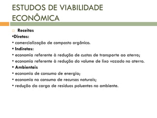 ESTUDOS DE VIABILIDADE
ECONÔMICA
Receitas
•Diretas:
• comercialização de composto orgânico.
• Indiretas:
• economia referente à redução de custos de transporte ao aterro;
• economia referente à redução do volume de lixo vazado no aterro.
• Ambientais
• economia de consumo de energia;
• economia no consumo de recursos naturais;
• redução da carga de resíduos poluentes no ambiente.


 