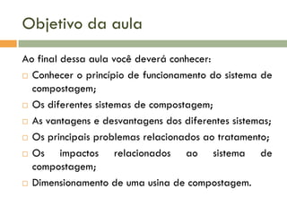 Objetivo da aula
Ao final dessa aula você deverá conhecer:
 Conhecer o princípio de funcionamento do sistema de
compostagem;
 Os diferentes sistemas de compostagem;
 As vantagens e desvantagens dos diferentes sistemas;
 Os principais problemas relacionados ao tratamento;
 Os
impactos relacionados ao sistema de
compostagem;
 Dimensionamento de uma usina de compostagem.

 