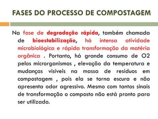FASES DO PROCESSO DE COMPOSTAGEM
Na fase de degradação rápida, também chamada
de bioestabilização, há intensa atividade
microbiológica e rápida transformação da matéria
orgânica . Portanto, há grande consumo de O2
pelos microrganismos , elevação da temperatura e
mudanças visíveis na massa de resíduos em
compostagem , pois ela se torna escura e não
apresenta odor agressivo. Mesmo com tantos sinais
de transformação o composto não está pronto para
ser utilizado.

 