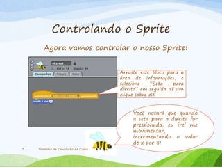 Controlando o Sprite
Agora vamos controlar o nosso Sprite!
Trabalho de Conclusão de Curso7
Arraste este bloco para a
área de informações, e
selecione “Seta para
direita” em seguida dê um
clique sobre ele.
Você notará que quando
a seta para a direita for
pressionada, eu irei me
movimentar,
incrementando o valor
de x por 8!
 