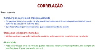 © 2020 - Prof. Marcelo de Paula Corrêa – Proibida reprodução
Erros comuns
◦ Concluir que a correlação implica causalidade
◦ Por exemplo: Conclui-se que há correlação entre as variáveis A e B, mas não podemos concluir que o
aumento de A cause um aumento de B.
◦ B pode ser afetada por variáveis ocultas que não estão incluídas no estudo.
◦ Dados que se baseiam em médias
◦ Médias suprimem a variação invididual e, portanto, podem aumentar o coeficiente de correlação.
◦ Linearidade
◦ Pode existir relação entre x e y mesmo quando não exista correlação linear significativa. Por exemplo: Em
uma função de 2° grau, que resulta em r = 0.
CORRELAÇÃO
 
