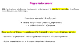 © 2020 - Prof. Marcelo de Paula Corrêa – Proibida reprodução
Regressão linear
Objetivo: Analisar a relação entre duas (ou mais) variáveis através da equação de regressão e do gráfico de
regressão que representa tal relação.
Equação de regressão – Relação entre:
◦ x: variável independente (preditora, explanatória)
◦ y: variável dependente (resposta)
Deste modo, a análise de regressão consiste de encontrar uma função linear que permita:
◦ Descrever a relação entre uma variável dependente e uma ou mais variáveis independentes.
◦ Estimar uma variável em função de uma ou mais variáveis independentes.
 