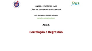 IRN005 – ESTATÍSTICA PARA
CIÊNCIAS AMBIENTAIS E ENGENHARIA
Profa. Maria Alice Machado Rodrigues
mariaalice.unifei@gmail.com
Aula 6
Correlação e Regressão
 