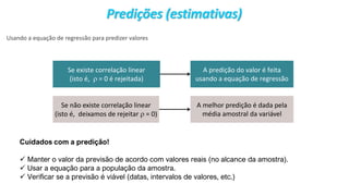 © 2020 - Prof. Marcelo de Paula Corrêa – Proibida reprodução
Predições (estimativas)
Usando a equação de regressão para predizer valores
Se existe correlação linear
(isto é,  = 0 é rejeitada)
A predição do valor é feita
usando a equação de regressão
Se não existe correlação linear
(isto é, deixamos de rejeitar  = 0)
A melhor predição é dada pela
média amostral da variável
Cuidados com a predição!
✓ Manter o valor da previsão de acordo com valores reais (no alcance da amostra).
✓ Usar a equação para a população da amostra.
✓ Verificar se a previsão é viável (datas, intervalos de valores, etc.)
 