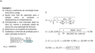© 2020 - Prof. Marcelo de Paula Corrêa – Proibida reprodução
44
Exemplo 1:
b) Calcule o coeficiente de correlação linear
entre t(h) e (mg)
c) Ajuste uma reta de regressão para a
relação entre as variáveis 
(dependente) e t (independente)
d) Considerando a reta estimada dada no
item (c), estime a produção média da
toxina em uma exposição de 50 horas
e) Determine o erro padrão da estimativa
f) Estabeleça o intervalo de predição para o
valor calculado no item d.
e) se = 3,838721
( ) ( )
( ) ( )
2
o
e 2
2
2
2
2
n(x x)
1
E t s 1
n n x x
1 20(50 34,1)
E 2,101.3,839 1 9,788
20 20 2382
20,549 9,788 y 20,549 9,788
10,760 y 30,337
7,0 681,6
ˆ
10,8 y 30,
ˆ
y E y y
3
E

−
= + +
−
−
= + + =
−
−   + ⎯⎯
→ −   +
  ⎯⎯
→  
 
f)
 