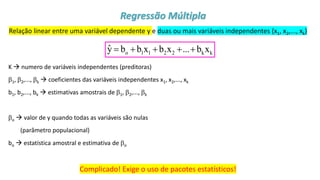 © 2020 - Prof. Marcelo de Paula Corrêa – Proibida reprodução
Relação linear entre uma variável dependente y e duas ou mais variáveis independentes (x1, x2,..., xk)
K → numero de variáveis independentes (preditoras)
1, 2,..., k → coeficientes das variáveis independentes x1, x2,..., xk
b1, b2,..., bk → estimativas amostrais de 1, 2,..., k
o → valor de y quando todas as variáveis são nulas
(parâmetro populacional)
bo → estatística amostral e estimativa de o
Complicado! Exige o uso de pacotes estatísticos!
o 1 1 2 2 k k
ŷ b b x b x ... b x
= + + + +
Regressão Múltipla
 
