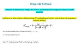© 2020 - Prof. Marcelo de Paula Corrêa – Proibida reprodução
Coeficiente de determinação múltipla (R2): Avalia o ajuste da equação de regressão múltipla aos dados
amostrais.
Coeficiente de determinação múltipla ajustado: R2 modificado para levar em conta o número de variáveis e o
tamanho amostral.
k = número de variáveis independentes (x1, x2,..., xk)
n = tamanho da amostra
Valor P: Medida da significância da Eq. Reg. Múltipla
2 2
( 1)
1 (1 )
[ ( 1)]
ajustado
n
R R
n k
−
= − −
− +
Regressão Múltipla
 
