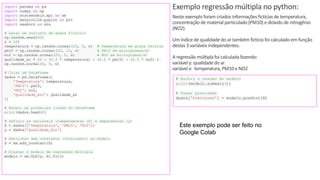 © 2020 - Prof. Marcelo de Paula Corrêa – Proibida reprodução
Exemplo regressão múltipla no python:
Neste exemplo foram criados informações fictíciasde temperatura,
concentração de material particulado(PM10) e dióxidode nitrogênio
(NO2).
Um índicede qualidadedo ar também fictíciofoi calculado em função
destas 3 variáveis independentes.
A regressão múltiplafoi calculadafazendo:
variável y: qualidadedo ar
variável x: temperatura, PM10 e NO2
import pandas as pd
import numpy as np
import statsmodels.api as sm
import matplotlib.pyplot as plt
import seaborn as sns
# Gerar um conjunto de dados fictício
np.random.seed(42)
n = 100
temperatura = np.random.normal(20, 5, n) # Temperatura em graus Celsius
pm10 = np.random.normal(30, 10, n) # PM10 em microgramas/m³
no2 = np.random.normal(25, 5, n) # NO2 em microgramas/m³
qualidade_ar = 50 - (0.5 * temperatura) - (0.2 * pm10) - (0.3 * no2) +
np.random.normal(0, 5, n)
# Criar um DataFrame
dados = pd.DataFrame({
'Temperatura': temperatura,
'PM10': pm10,
'NO2': no2,
'Qualidade_Air': qualidade_ar
})
# Exibir as primeiras linhas do DataFrame
print(dados.head())
# Definir as variáveis independentes (X) e dependentes (y)
X = dados[['Temperatura', 'PM10', 'NO2']]
y = dados['Qualidade_Air']
# Adicionar uma constante (intercepto) ao modelo
X = sm.add_constant(X)
# Ajustar o modelo de regressão múltipla
modelo = sm.OLS(y, X).fit()
# Exibir o resumo do modelo
print(modelo.summary())
# Fazer previsões
dados['Previsoes'] = modelo.predict(X)
Este exemplo pode ser feito no
Google Colab
 