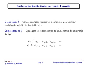 Crit´erio de Estabilidade de Routh-Hurwitz
O que fazer ? Utilizar condi¸c˜oes necess´arias e suﬁcientes para veriﬁcar
estabilidade: crit´erio de Routh-Hurwitz
Como aplic´a-lo ? Organizam-se os coeﬁcientes da EC na forma de um arranjo
do tipo
sn
an an−2 an−4 · · ·
sn−1
an−1 an−3 an−5 · · ·
c Reinaldo M. Palhares
pag.10 Controle de Sistemas Lineares – Aula 6
 