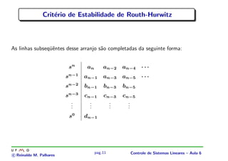 Crit´erio de Estabilidade de Routh-Hurwitz
As linhas subseq¨uˆentes desse arranjo s˜ao completadas da seguinte forma:
sn
an an−2 an−4 · · ·
sn−1
an−1 an−3 an−5 · · ·
sn−2
bn−1 bn−3 bn−5
sn−3
cn−1 cn−3 cn−5
...
...
...
...
s0
dn−1
c Reinaldo M. Palhares
pag.11 Controle de Sistemas Lineares – Aula 6
 