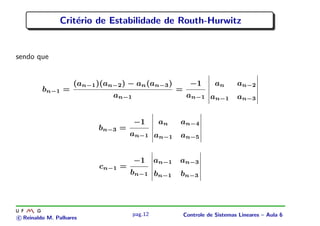 Crit´erio de Estabilidade de Routh-Hurwitz
sendo que
bn−1 =
(an−1)(an−2) − an(an−3)
an−1
=
−1
an−1
an an−2
an−1 an−3
bn−3 =
−1
an−1
an an−4
an−1 an−5
cn−1 =
−1
bn−1
an−1 an−3
bn−1 bn−3
c Reinaldo M. Palhares
pag.12 Controle de Sistemas Lineares – Aula 6
 