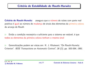 Crit´erio de Estabilidade de Routh-Hurwitz
Crit´erio de Routh-Hurwitz assegura que o n´umero de ra´ızes com parte real
positiva ´e igual ao n´umero de mudan¸ca de sinais dos elementos da primeira coluna
do arranjo de Routh
Ent˜ao a condi¸c˜ao necess´aria e suﬁciente para o sistema ser est´avel, ´e que
todos os elementos da primeira coluna tenham o mesmo sinal
Generaliza¸c˜oes podem ser vistas em: K. J. Khatwani,“On Routh-Hurwitz
Criterion”. IEEE Transactions on Automatic Control”, 26 (2), pp. 583-584, 1981.
c Reinaldo M. Palhares
pag.13 Controle de Sistemas Lineares – Aula 6
 