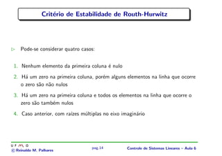 Crit´erio de Estabilidade de Routh-Hurwitz
Pode-se considerar quatro casos:
1. Nenhum elemento da primeira coluna ´e nulo
2. H´a um zero na primeira coluna, por´em alguns elementos na linha que ocorre
o zero s˜ao n˜ao nulos
3. H´a um zero na primeira coluna e todos os elementos na linha que ocorre o
zero s˜ao tamb´em nulos
4. Caso anterior, com ra´ızes m´ultiplas no eixo imagin´ario
c Reinaldo M. Palhares
pag.14 Controle de Sistemas Lineares – Aula 6
 