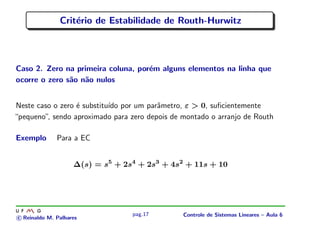 Crit´erio de Estabilidade de Routh-Hurwitz
Caso 2. Zero na primeira coluna, por´em alguns elementos na linha que
ocorre o zero s˜ao n˜ao nulos
Neste caso o zero ´e substitu´ıdo por um parˆametro, ε > 0, suﬁcientemente
“pequeno”, sendo aproximado para zero depois de montado o arranjo de Routh
Exemplo Para a EC
∆(s) = s5
+ 2s4
+ 2s3
+ 4s2
+ 11s + 10
c Reinaldo M. Palhares
pag.17 Controle de Sistemas Lineares – Aula 6
 