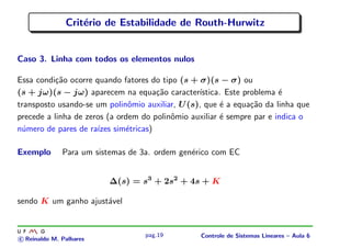 Crit´erio de Estabilidade de Routh-Hurwitz
Caso 3. Linha com todos os elementos nulos
Essa condi¸c˜ao ocorre quando fatores do tipo (s + σ)(s − σ) ou
(s + jω)(s − jω) aparecem na equa¸c˜ao caracter´ıstica. Este problema ´e
transposto usando-se um polinˆomio auxiliar, U(s), que ´e a equa¸c˜ao da linha que
precede a linha de zeros (a ordem do polinˆomio auxiliar ´e sempre par e indica o
n´umero de pares de ra´ızes sim´etricas)
Exemplo Para um sistemas de 3a. ordem gen´erico com EC
∆(s) = s3
+ 2s2
+ 4s + K
sendo K um ganho ajust´avel
c Reinaldo M. Palhares
pag.19 Controle de Sistemas Lineares – Aula 6
 