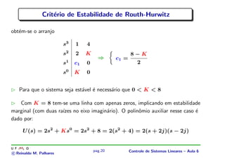 Crit´erio de Estabilidade de Routh-Hurwitz
obt´em-se o arranjo
s3
1 4
s2
2 K
s1
c1 0
s0
K 0
⇒ c1 =
8 − K
2
Para que o sistema seja est´avel ´e necess´ario que 0 < K < 8
Com K = 8 tem-se uma linha com apenas zeros, implicando em estabilidade
marginal (com duas ra´ızes no eixo imagin´ario). O polinˆomio auxiliar nesse caso ´e
dado por:
U(s) = 2s2
+ Ks0
= 2s2
+ 8 = 2(s2
+ 4) = 2(s + 2j)(s − 2j)
c Reinaldo M. Palhares
pag.20 Controle de Sistemas Lineares – Aula 6
 