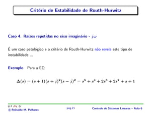 Crit´erio de Estabilidade de Routh-Hurwitz
Caso 4. Ra´ızes repetidas no eixo imagin´ario - jω
´E um caso patol´ogico e o crit´erio de Routh-Hurwitz n˜ao revela este tipo de
instabilidade ...
Exemplo Para a EC:
∆(s) = (s + 1)(s + j)2
(s − j)2
= s5
+ s4
+ 2s3
+ 2s2
+ s + 1
c Reinaldo M. Palhares
pag.21 Controle de Sistemas Lineares – Aula 6
 