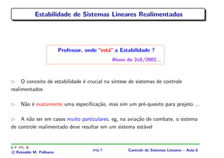 Estabilidade de Sistemas Lineares Realimentados
Professor, onde “est´a” a Estabilidade ?
Aluno do 2oS/2002...
O conceito de estabilidade ´e crucial na s´ıntese de sistemas de controle
realimentados
N˜ao ´e exatamente uma especiﬁca¸c˜ao, mas sim um pr´e-quesito para projeto ...
A n˜ao ser em casos muito particulares, eg, na avia¸c˜ao de combate, o sistema
de controle realimentado deve resultar em um sistema est´avel
c Reinaldo M. Palhares
pag.3 Controle de Sistemas Lineares – Aula 6
 