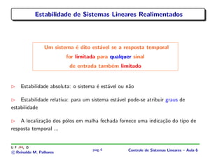 Estabilidade de Sistemas Lineares Realimentados
Um sistema ´e dito est´avel se a resposta temporal
for limitada para qualquer sinal
de entrada tamb´em limitado
Estabilidade absoluta: o sistema ´e est´avel ou n˜ao
Estabilidade relativa: para um sistema est´avel pode-se atribuir graus de
estabilidade
A localiza¸c˜ao dos p´olos em malha fechada fornece uma indica¸c˜ao do tipo de
resposta temporal ...
c Reinaldo M. Palhares
pag.4 Controle de Sistemas Lineares – Aula 6
 