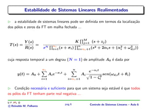 Estabilidade de Sistemas Lineares Realimentados
a estabilidade de sistemas lineares pode ser deﬁnida em termos da localiza¸c˜ao
dos p´olos e zeros da FT em malha fechada ...
T (s) =
Y (s)
R(s)
=
K
M
j=1 (s + zj)
sN n1
i=1(s + σi)
n
i=n1+1(s2 + 2αis + (α2
i + ω2
d,i))
cuja resposta temporal a um degrau (N = 1) de amplitude A0 ´e dada por
y(t) = A0 +
n1
i=1
Aie−σit
+
n
i=n1+1
Ai
e−αit
1 − ζ2
i
sen(ωd,it + θi)
Condi¸c˜ao necess´aria e suﬁciente para que um sistema seja est´avel ´e que todos
os p´olos da FT tenham parte real negativa ...
c Reinaldo M. Palhares
pag.6 Controle de Sistemas Lineares – Aula 6
 