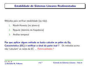 Estabilidade de Sistemas Lineares Realimentados
M´etodos para veriﬁcar estabilidade (ou n˜ao):
1. Routh-Hurwitz (no plano-s)
2. Nyquist (dom´ınio da freq¨uˆencia)
3. An´alise temporal
Por que aplicar algum m´etodo se basta calcular os p´olos da Eq.
Caracter´ıstica (EC) e veriﬁcar o sinal da parte real ? Os m´etodos acima
n˜ao“calculam”as ra´ızes da EC ... Potencialidades ?
c Reinaldo M. Palhares
pag.7 Controle de Sistemas Lineares – Aula 6
 