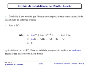 Crit´erio de Estabilidade de Routh-Hurwitz
O crit´erio ´e um m´etodo que fornece uma resposta direta sobre a quest˜ao de
estabilidade de sistemas lineares
Para a EC:
∆(s) = ansn
+ an−1sn−1
+ · · · + a1s + a0
= an(s − r1)(s − r2) · · · (s − rn)
= 0
ri ´e a i-´esima raiz da EC. Para estabilidade, ´e necess´ario veriﬁcar se nenhuma
dessas ra´ızes est´a no semi-plano direito
c Reinaldo M. Palhares
pag.8 Controle de Sistemas Lineares – Aula 6
 