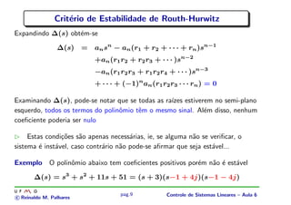 Crit´erio de Estabilidade de Routh-Hurwitz
Expandindo ∆(s) obt´em-se
∆(s) = ansn
− an(r1 + r2 + · · · + rn)sn−1
+an(r1r2 + r2r3 + · · · )sn−2
−an(r1r2r3 + r1r2r4 + · · · )sn−3
+ · · · + (−1)n
an(r1r2r3 · · · rn) = 0
Examinando ∆(s), pode-se notar que se todas as ra´ızes estiverem no semi-plano
esquerdo, todos os termos do polinˆomio tˆem o mesmo sinal. Al´em disso, nenhum
coeﬁciente poderia ser nulo
Estas condi¸c˜oes s˜ao apenas necess´arias, ie, se alguma n˜ao se veriﬁcar, o
sistema ´e inst´avel, caso contr´ario n˜ao pode-se aﬁrmar que seja est´avel...
Exemplo O polinˆomio abaixo tem coeﬁcientes positivos por´em n˜ao ´e est´avel
∆(s) = s3
+ s2
+ 11s + 51 = (s + 3)(s−1 + 4j)(s−1 − 4j)
c Reinaldo M. Palhares
pag.9 Controle de Sistemas Lineares – Aula 6
 