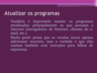 Atualizar os programas
Também é importante manter os programas
atualizados, principalmente os que acessam a
Internet (navegadores de Internet, clientes de e-
mail, etc.).
Muita gente pensa que as versões novas apenas
adicionam recursos, mas a verdade é que elas
contam também com correções para falhas de
segurança.
 