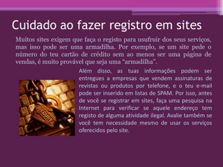 Cuidado ao fazer registro em sites
Muitos sites exigem que faça o registo para usufruir dos seus serviços,
mas isso pode ser uma armadilha. Por exemplo, se um site pede o
número do teu cartão de crédito sem ao menos ser uma página de
vendas, é muito provável que seja uma “armadilha”.
Além disso, as tuas informações podem ser
entregues a empresas que vendem assinaturas de
revistas ou produtos por telefone, e o teu e-mail
pode ser inserido em listas de SPAM. Por isso, antes
de você se registrar em sites, faça uma pesquisa na
Internet para verificar se aquele endereço tem
registo de alguma atividade ilegal. Avalie também se
você tem necessidade mesmo de usar os serviços
oferecidos pelo site.
 