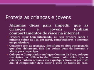 Proteja as crianças e jovens
Algumas dicas para impedir que as
crianças e jovens tenham
comportamentos de risco na internet:
• Procure estar bem informado, ou seja procure saber o
mínimo sobre as TIC em geral, computadores e Internet
em particular;
• Converse com as crianças, identifique os sites que gostaria
que eles visitassem, fale das coisas boas da Internet e
alerte para os perigos;
• Coloque o Computador em lugar Comum da Casa, coloque
restrições na utilização da Internet, não deixe que as
crianças tenham acesso a ela a qualquer hora ou parte do
dia. O computador deve estar á vista de todos da casa.
 