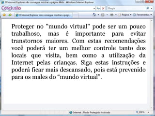 Conclusão
Proteger no "mundo virtual" pode ser um pouco
trabalhoso, mas é importante para evitar
transtornos maiores. Com estas recomendações
você poderá ter um melhor controle tanto dos
locais que visita, bem como a utilização da
Internet pelas crianças. Siga estas instruções e
poderá ficar mais descansado, pois está prevenido
para os males do “mundo virtual”.
 