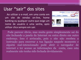 Usar “sair” dos sites
Pode parecer óbvio, mas muita gente simplesmente sai do
site fechando a janela da Internet ou entra direto em outro
endereço. Isso é arriscado, pois o site não recebeu a
instrução para encerrar a tua ligação naquele momento e
alguém mal-intencionado pode abrir o navegador de
internet e ter acesso as informações da conta, caso esta
realmente não tenha sido fechada devidamente.
Ao utilizar o e-mail, em uma conta em
um site de vendas on-line, home
banking ou qualquer outro que exige um
nome de usuário e uma senha, após
utilizar clica sempre em sair.
 