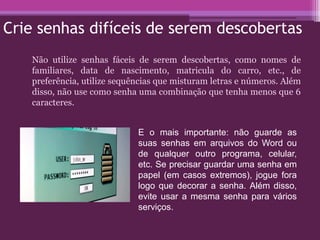 Crie senhas difíceis de serem descobertas
Não utilize senhas fáceis de serem descobertas, como nomes de
familiares, data de nascimento, matricula do carro, etc., de
preferência, utilize sequências que misturam letras e números. Além
disso, não use como senha uma combinação que tenha menos que 6
caracteres.
E o mais importante: não guarde as
suas senhas em arquivos do Word ou
de qualquer outro programa, celular,
etc. Se precisar guardar uma senha em
papel (em casos extremos), jogue fora
logo que decorar a senha. Além disso,
evite usar a mesma senha para vários
serviços.
 