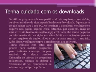 Tenha cuidado com os downloads
Se utilizar programas de compartilhando de arquivos, como eMule,
ou obter arquivos de sites especializados em downloads, fique atento
ao que baixar para o seu PC. Ao terminar o download, verifique se o
arquivo não possui alguma coisa estranha, por exemplo, mais de
uma extensão (como musicafixe.mp3.exe), tamanho muito pequeno
ou informações de descrição suspeitas. Muitos vírus tentam passar-
se por arquivos de áudio, vídeo e outros para enganar o usuário.
Além disso, verifique sempre o arquivo com um antivírus.
Tenha cuidado com sites que
pedem para instalar programas
para continuar a navegar ou para
usufruir de algum serviço.
Desconfia de ofertas de programas
milagrosos, capazes de dobrar a
velocidade de teu computador ou
oferecer algum tipo de prémio.
 