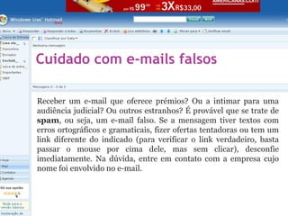 Cuidado com e-mails falsos
Receber um e-mail que oferece prémios? Ou a intimar para uma
audiência judicial? Ou outros estranhos? É provável que se trate de
spam, ou seja, um e-mail falso. Se a mensagem tiver textos com
erros ortográficos e gramaticais, fizer ofertas tentadoras ou tem um
link diferente do indicado (para verificar o link verdadeiro, basta
passar o mouse por cima dele, mas sem clicar), desconfie
imediatamente. Na dúvida, entre em contato com a empresa cujo
nome foi envolvido no e-mail.
 